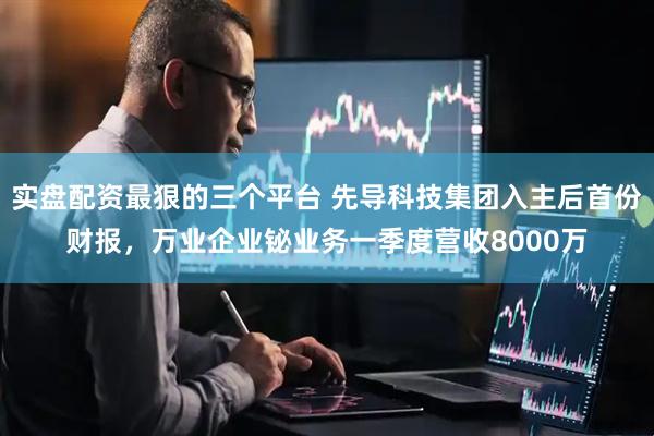 实盘配资最狠的三个平台 先导科技集团入主后首份财报，万业企业铋业务一季度营收8000万