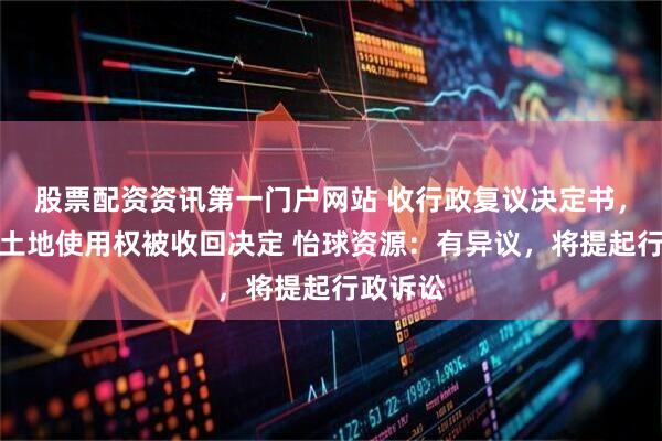 股票配资资讯第一门户网站 收行政复议决定书，维持原土地使用权被收回决定 怡球资源：有异议，将提起行政诉讼