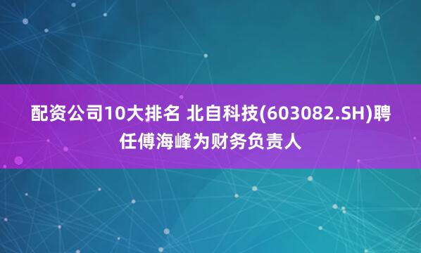 配资公司10大排名 北自科技(603082.SH)聘任傅海峰为财务负责人