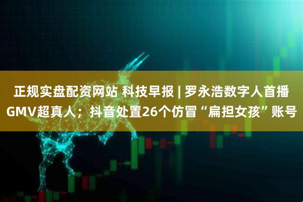 正规实盘配资网站 科技早报 | 罗永浩数字人首播GMV超真人；抖音处置26个仿冒“扁担女孩”账号