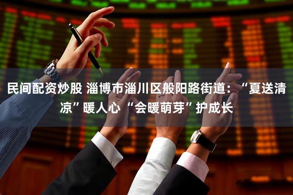 民间配资炒股 淄博市淄川区般阳路街道：“夏送清凉”暖人心 “会暖萌芽”护成长