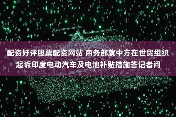 配资好评股票配资网站 商务部就中方在世贸组织起诉印度电动汽车及电池补贴措施答记者问