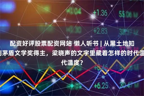 配资好评股票配资网站 懒人听书 | 从黑土地知青到茅盾文学奖得主，梁晓声的文字里藏着怎样的时代温度？