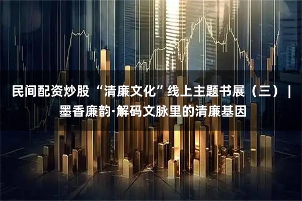 民间配资炒股 “清廉文化”线上主题书展（三） | 墨香廉韵·解码文脉里的清廉基因