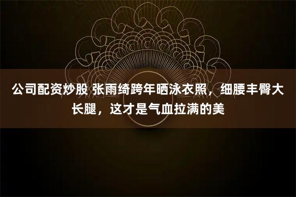 公司配资炒股 张雨绮跨年晒泳衣照，细腰丰臀大长腿，这才是气血拉满的美