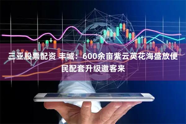 三亚股票配资 丰城：600余亩紫云英花海盛放便民配套升级邀客来