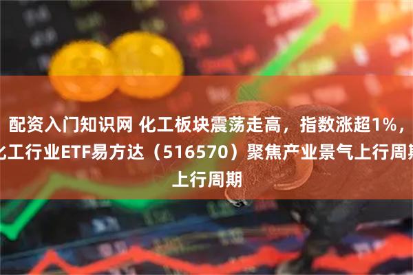配资入门知识网 化工板块震荡走高，指数涨超1%，化工行业ETF易方达（516570）聚焦产业景气上行周期