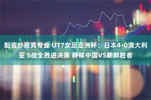 配资炒股真专业 U17女足亚洲杯：日本4-0澳大利亚 5战全胜进决赛 静候中国VS朝鲜胜者