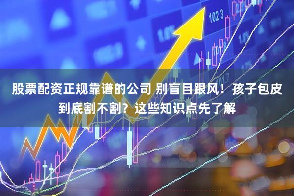 股票配资正规靠谱的公司 别盲目跟风！孩子包皮到底割不割？这些知识点先了解