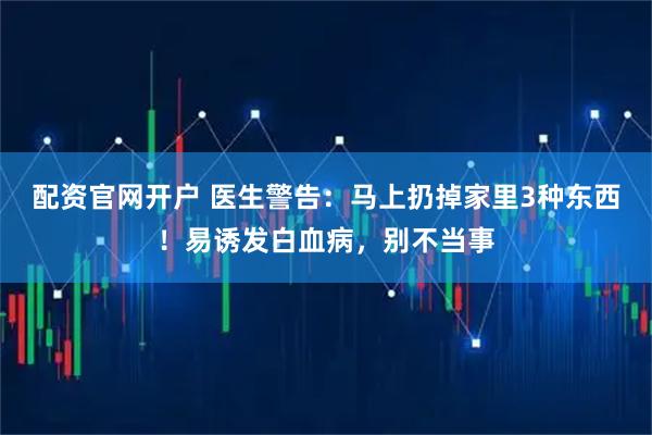 配资官网开户 医生警告：马上扔掉家里3种东西！易诱发白血病，别不当事