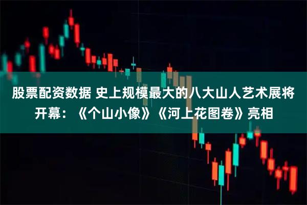 股票配资数据 史上规模最大的八大山人艺术展将开幕：《个山小像》《河上花图卷》亮相